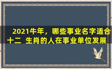 2021牛年，哪些事业名字适合十二  生肖的人在事业单位发展